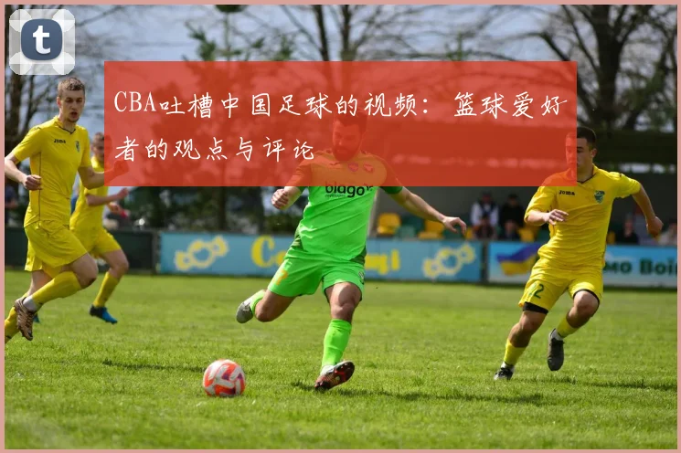 CBA吐槽中国足球的视频:篮球爱好者的观点与评论