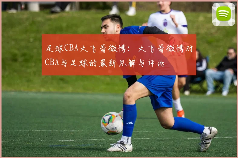 足球CBA大飞哥微博：大飞哥微博对CBA与足球的最新见解与评论