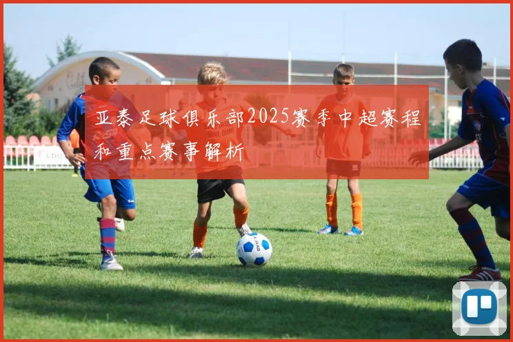 亚泰足球俱乐部2025赛季中超赛程和重点赛事解析