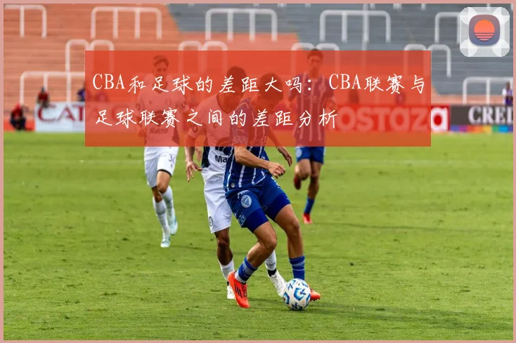 CBA和足球的差距大吗：CBA联赛与足球联赛之间的差距分析